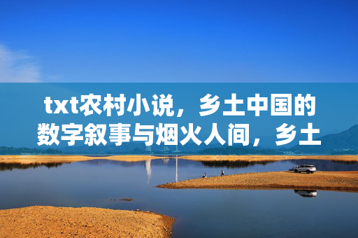 txt农村小说，乡土中国的数字叙事与烟火人间，乡土中国的数字烟火，农村小说叙事