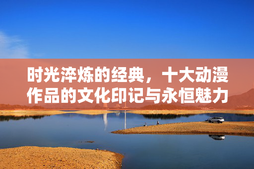时光淬炼的经典，十大动漫作品的文化印记与永恒魅力，时光淬炼的经典，十大动漫的文化印记与永恒魅力