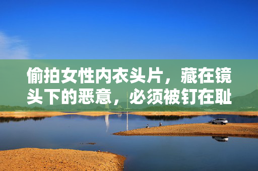 偷拍女性内衣头片，藏在镜头下的恶意，必须被钉在耻辱柱上，偷拍女性内衣，镜头下的恶意必钉耻辱柱