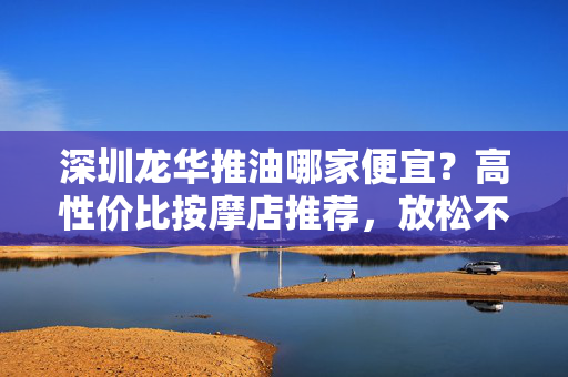 深圳龙华推油哪家便宜？高性价比按摩店推荐，放松不花冤枉钱，深圳龙华高性价比推油店推荐，便宜放松不花冤枉钱