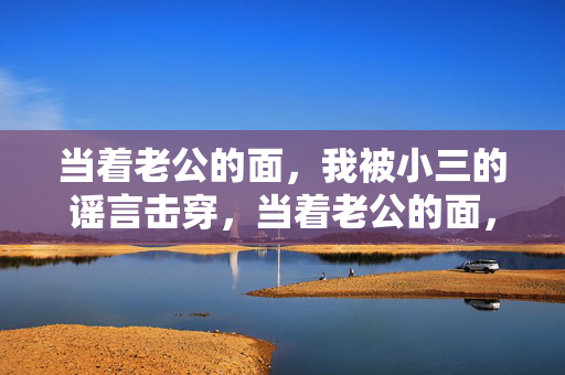 当着老公的面，我被小三的谣言击穿，当着老公的面，小三谣言击穿我