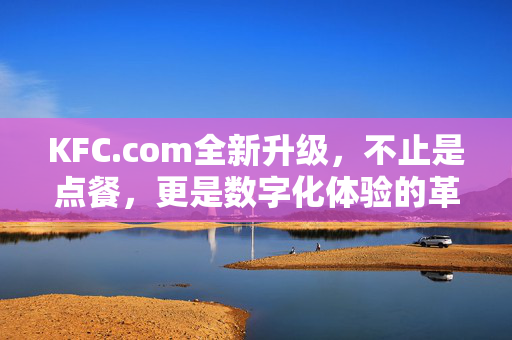 KFC.com全新升级，不止是点餐，更是数字化体验的革新，KFC.com全新升级，不止点餐，数字化体验革新