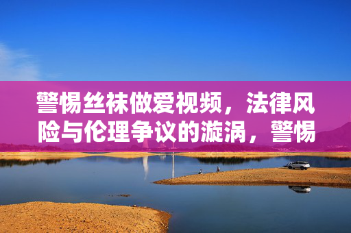 警惕丝袜做爱视频，法律风险与伦理争议的漩涡，警惕丝袜做爱视频，法律与伦理的漩涡