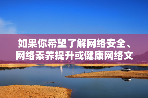 如果你希望了解网络安全、网络素养提升或健康网络文化等相关内容，我们很乐意提供积极正面的信息和建议。请务必遵守法律法规，树立正确的网络使用观念，远离不良信息，共同营造健康、文明、有序的网络环境，提升网络素养，共筑健康文明网络环境