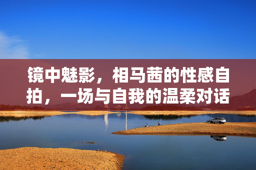 镜中魅影，相马茜的性感自拍，一场与自我的温柔对话，镜中魅影，相马茜的自拍与自我对话