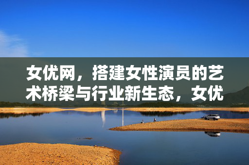 女优网，搭建女性演员的艺术桥梁与行业新生态，女优网，搭建女性演员艺术桥梁，共筑行业新生态
