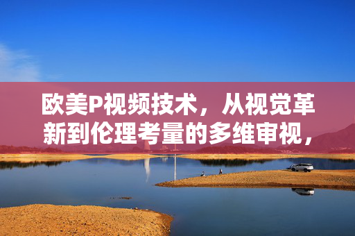 欧美P视频技术，从视觉革新到伦理考量的多维审视，欧美P视频技术，视觉革新与伦理考量的多维审视
