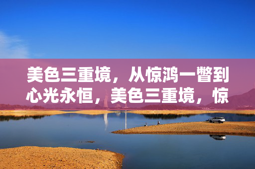 美色三重境，从惊鸿一瞥到心光永恒，美色三重境，惊鸿一瞥至心光永恒