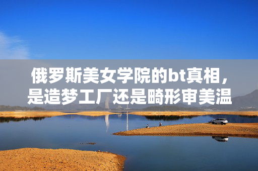 俄罗斯美女学院的bt真相，是造梦工厂还是畸形审美温床？俄罗斯美女学院，BT真相，造梦工厂还是畸形审美温床？