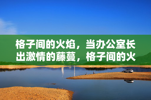 格子间的火焰，当办公室长出激情的藤蔓，格子间的火焰藤蔓