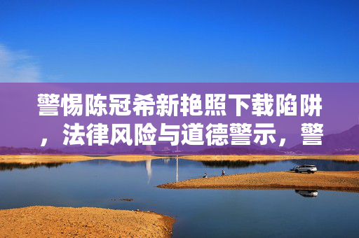 警惕陈冠希新艳照下载陷阱，法律风险与道德警示，警惕陈冠希新艳照下载陷阱，法律风险与道德警示