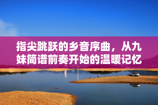 指尖跳跃的乡音序曲，从九妹简谱前奏开始的温暖记忆