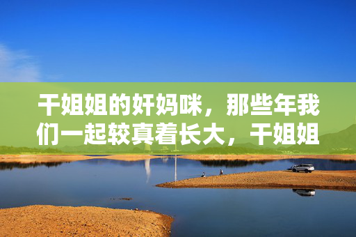 干姐姐的奸妈咪，那些年我们一起较真着长大，干姐姐与奸妈咪，较着真长大的那些年