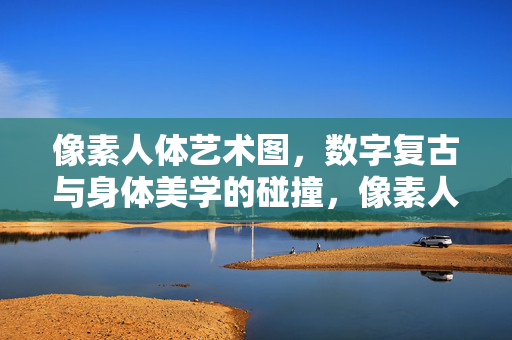 像素人体艺术图，数字复古与身体美学的碰撞，像素人体艺术，数字复古与身体美学的碰撞