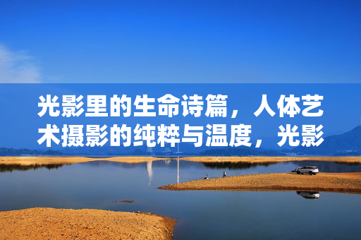 光影里的生命诗篇，人体艺术摄影的纯粹与温度，光影诗篇，人体艺术的纯粹与温度