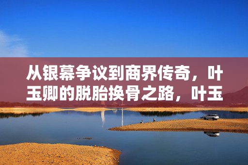 从银幕争议到商界传奇，叶玉卿的脱胎换骨之路，叶玉卿的脱胎换骨，从银幕争议到商界传奇