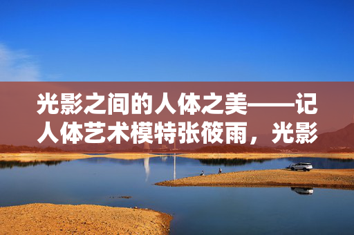 光影之间的人体之美——记人体艺术模特张筱雨，光影之间的人体之美，人体艺术模特张筱雨