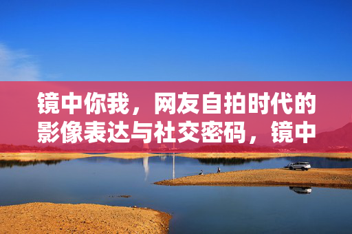 镜中你我，网友自拍时代的影像表达与社交密码，镜中你我，自拍时代的影像表达与社交密码