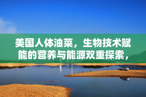 美国人体油菜，生物技术赋能的营养与能源双重探索，生物技术赋能人体油菜，营养与能源双重探索