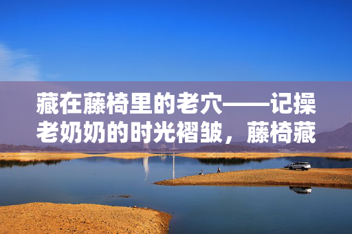 藏在藤椅里的老穴——记操老奶奶的时光褶皱，藤椅藏穴，操老奶奶的时光褶皱