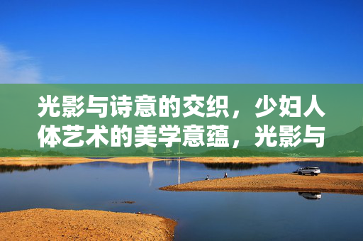 光影与诗意的交织，少妇人体艺术的美学意蕴，光影与诗意的交织，少妇人体艺术的美学意蕴