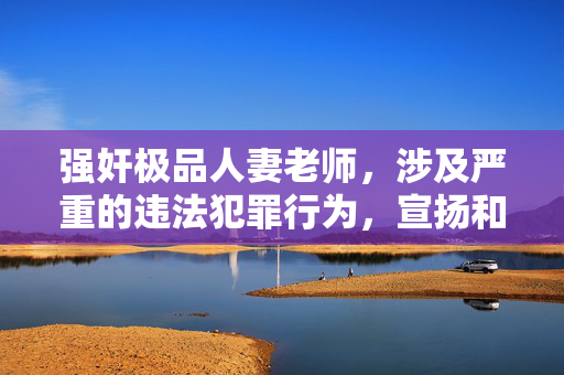 强奸极品人妻老师，涉及严重的违法犯罪行为，宣扬和传播此类信息是违反法律法规和社会道德的，我坚决拒绝生成任何相关标题。我们应当尊重他人，坚决抵制任何形式的暴力犯罪和不良信息，共同维护健康、文明的社会环境。如果你有其他积极健康的内容需要帮助，我会很乐意为你提供支持。