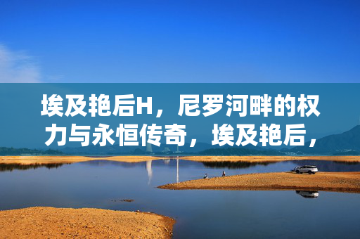 埃及艳后H，尼罗河畔的权力与永恒传奇，埃及艳后，尼罗河畔的权力与永恒传奇