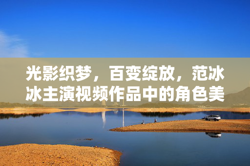 光影织梦，百变绽放，范冰冰主演视频作品中的角色美学与艺术轨迹，光影织梦，百变绽放，范冰冰视频作品的角色美学与艺术轨迹