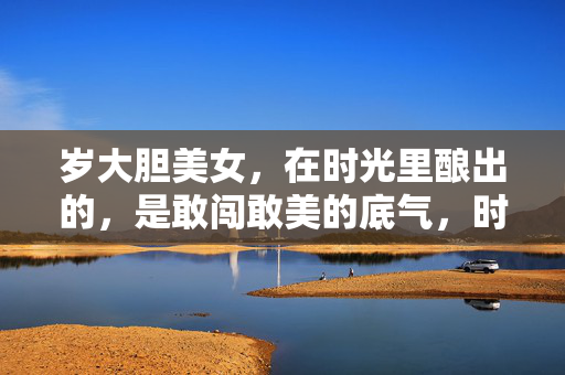 岁大胆美女，在时光里酿出的，是敢闯敢美的底气，时光酿底气，岁大胆美女敢闯敢美