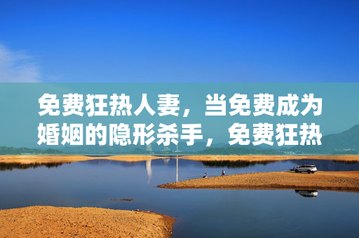 免费狂热人妻，当免费成为婚姻的隐形杀手，免费狂热人妻，婚姻的隐形杀手