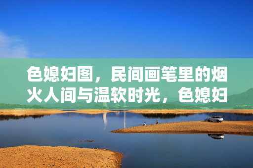 色媳妇图，民间画笔里的烟火人间与温软时光，色媳妇图，民间画笔里的烟火与温软时光