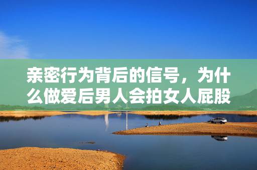亲密行为背后的信号，为什么做爱后男人会拍女人屁股？亲密行为背后的信号，男人事后拍屁股为何意？