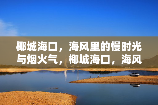 椰城海口，海风里的慢时光与烟火气，椰城海口，海风慢时光与烟火气