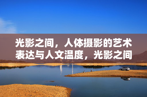 光影之间，人体摄影的艺术表达与人文温度，光影之间，人体摄影的艺术表达与人文温度