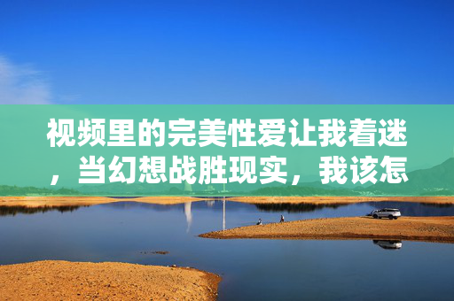视频里的完美性爱让我着迷，当幻想战胜现实，我该怎么办？当幻想战胜现实，如何面对完美性爱视频带来的迷思