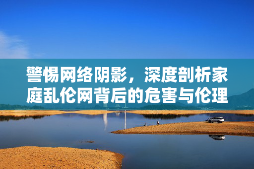 警惕网络阴影，深度剖析家庭乱伦网背后的危害与伦理危机，警惕网络阴影，深度剖析家庭乱伦网的危害与伦理危机