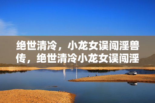绝世清冷，小龙女误闯淫兽传，绝世清冷小龙女误闯淫兽传