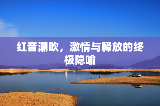 红音潮吹，激情与释放的终极隐喻