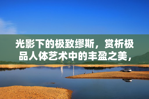 光影下的极致缪斯，赏析极品人体艺术中的丰盈之美，光影缪斯，赏析极品人体艺术中的丰盈之美