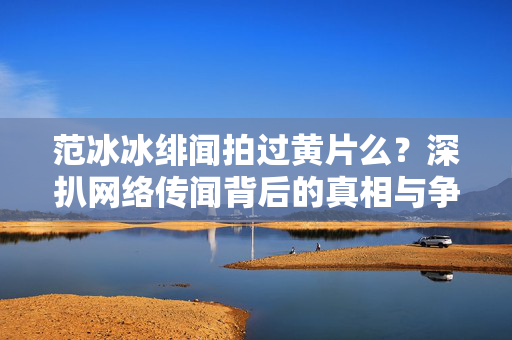 范冰冰绯闻拍过黄片么？深扒网络传闻背后的真相与争议，范冰冰绯闻拍过黄片？深扒网络传闻背后的真相与争议