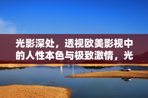 光影深处，透视欧美影视中的人性本色与极致激情，光影深处，透视欧美影视中的人性本色与极致激情