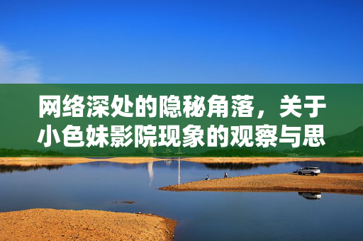 网络深处的隐秘角落，关于小色妹影院现象的观察与思考，网络深处的隐秘角落，关于小色妹影院现象的观察与思考