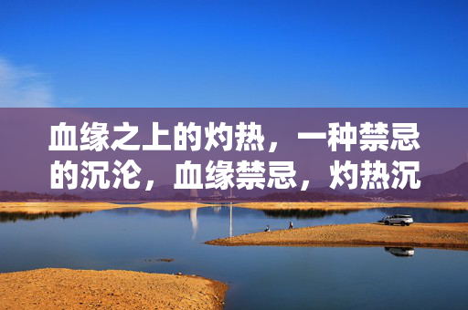 血缘之上的灼热，一种禁忌的沉沦，血缘禁忌，灼热沉沦