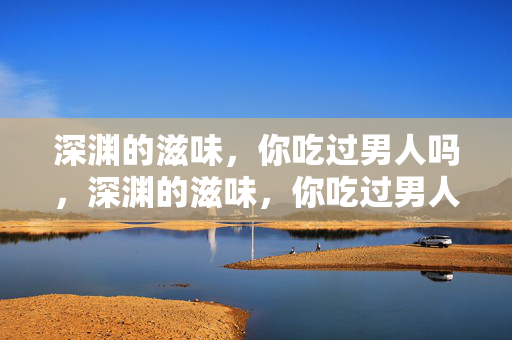 深渊的滋味，你吃过男人吗，深渊的滋味，你吃过男人吗