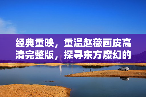 经典重映，重温赵薇画皮高清完整版，探寻东方魔幻的极致美学，经典重映，重温赵薇画皮高清完整版，探寻东方魔幻的极致美学