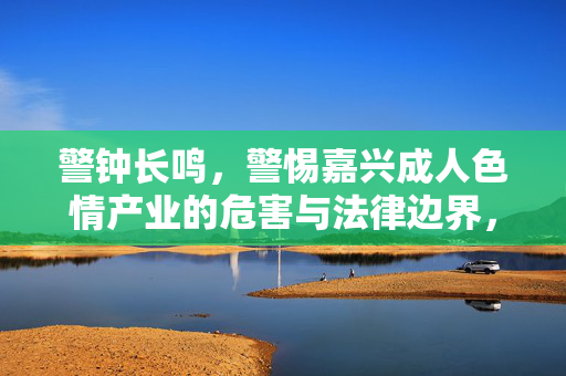 警钟长鸣，警惕嘉兴成人色情产业的危害与法律边界，警钟长鸣，警惕嘉兴成人色情产业的危害与法律边界