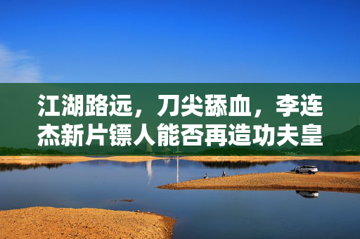 江湖路远，刀尖舔血，李连杰新片镖人能否再造功夫皇帝的传奇？李连杰新片镖人能否再造功夫皇帝传奇？