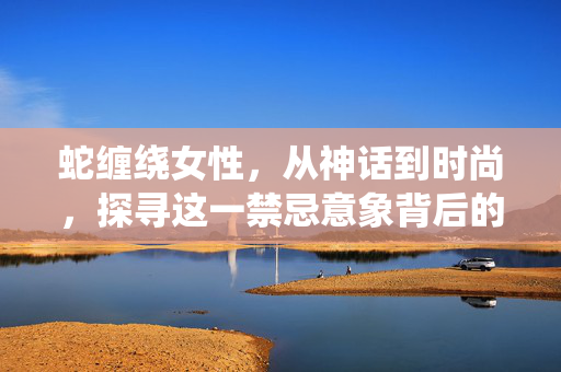 蛇缠绕女性，从神话到时尚，探寻这一禁忌意象背后的艺术与心理，蛇缠绕女性，从神话到时尚的艺术与心理探寻