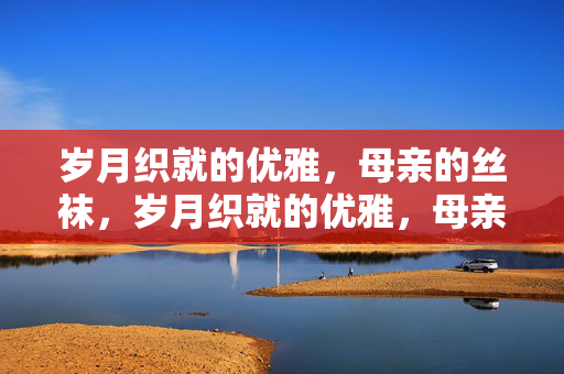 岁月织就的优雅，母亲的丝袜，岁月织就的优雅，母亲的丝袜