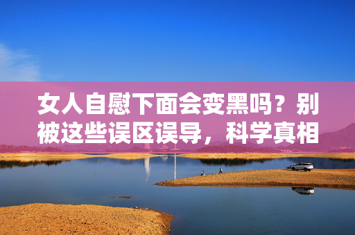 女人自慰下面会变黑吗？别被这些误区误导，科学真相在这里，女人自慰下面会变黑吗？别被误区误导，科学真相在此